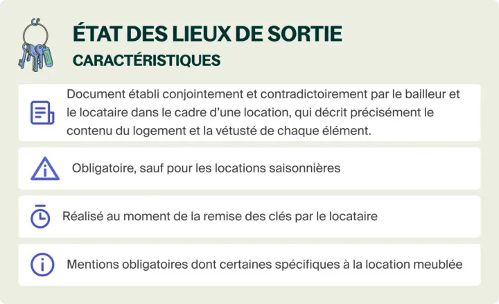 État des lieux de sortie : document décrivant le logement et son contenu, établi à la remise des clés. Obligatoire sauf locations saisonnières.